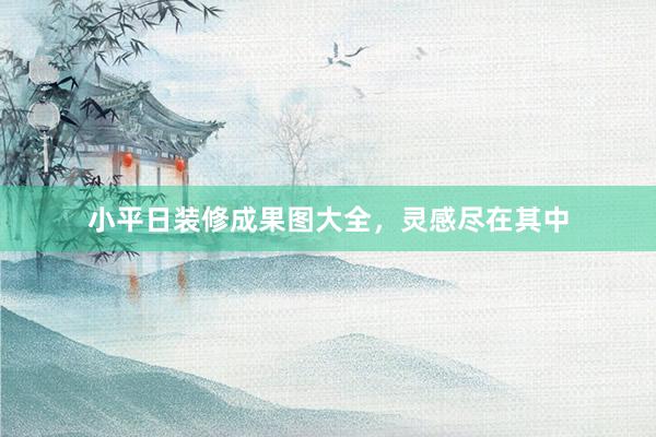 小平日装修成果图大全，灵感尽在其中
