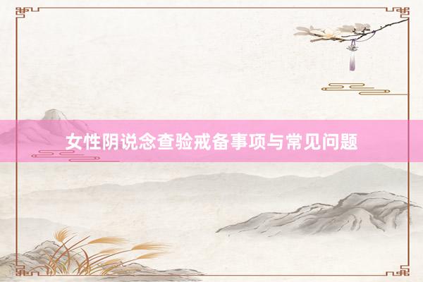 女性阴说念查验戒备事项与常见问题